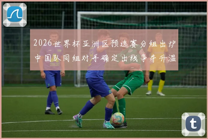 2026世界杯亚洲区预选赛分组出炉中国队同组对手确定出线争夺升温