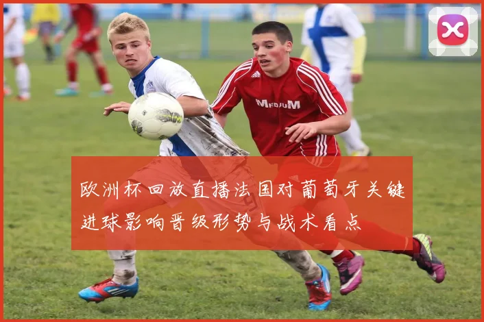 欧洲杯回放直播法国对葡萄牙关键进球影响晋级形势与战术看点