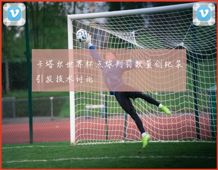 卡塔尔世界杯点球判罚数量创纪录引发技术讨论