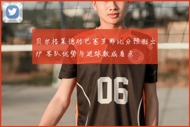 贝尔格莱德对巴塞罗那比分预测出炉 客队优势与进球数成看点