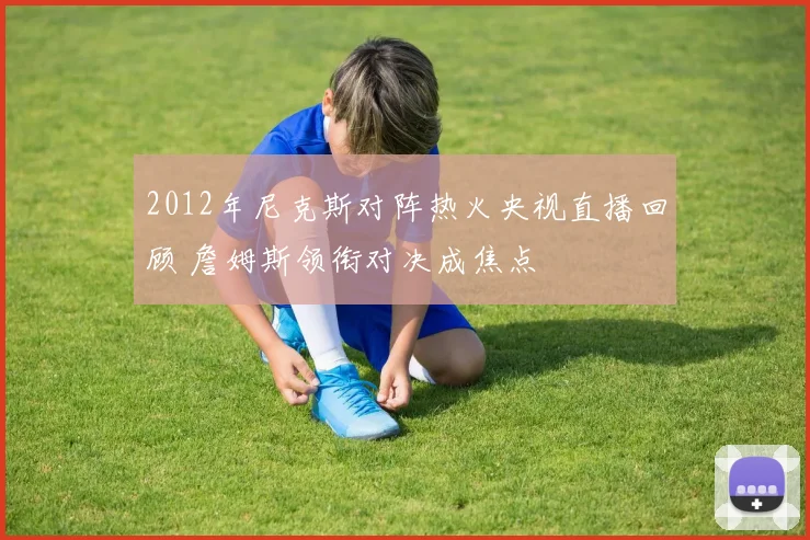2012年尼克斯对阵热火央视直播回顾 詹姆斯领衔对决成焦点