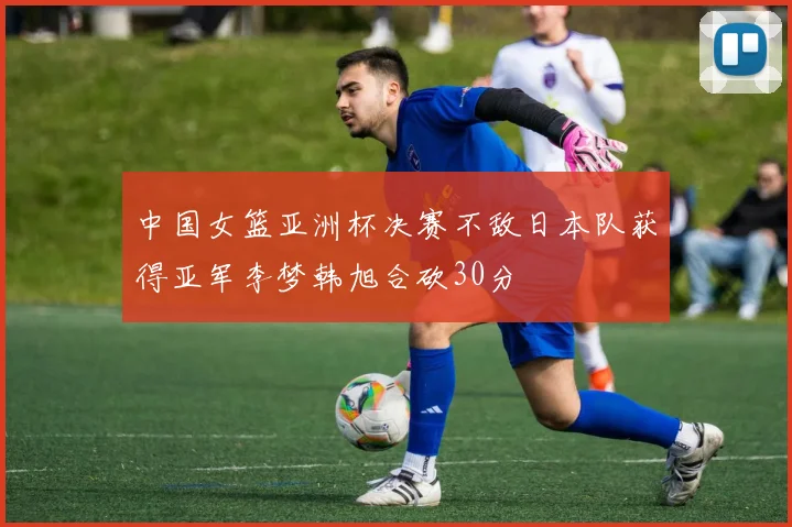 中国女篮亚洲杯决赛不敌日本队获得亚军李梦韩旭合砍30分