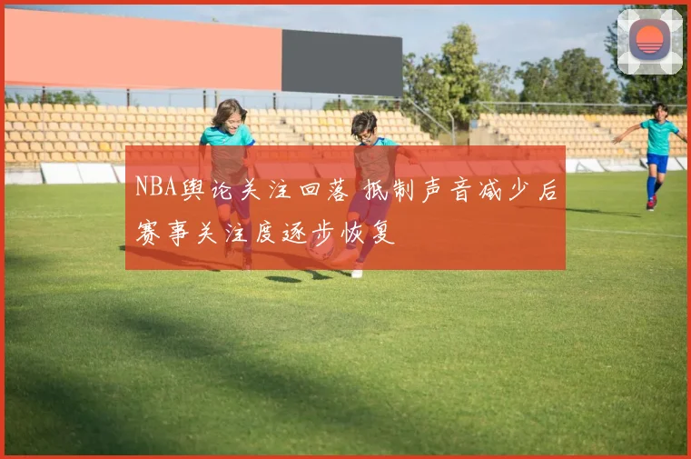 NBA舆论关注回落 抵制声音减少后赛事关注度逐步恢复
