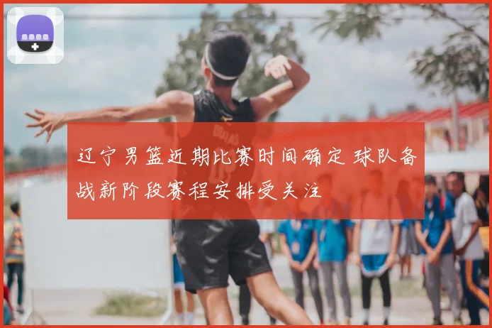 辽宁男篮近期比赛时间确定 球队备战新阶段赛程安排受关注