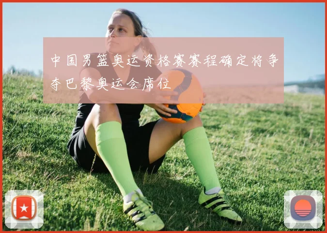 中国男篮奥运资格赛赛程确定将争夺巴黎奥运会席位