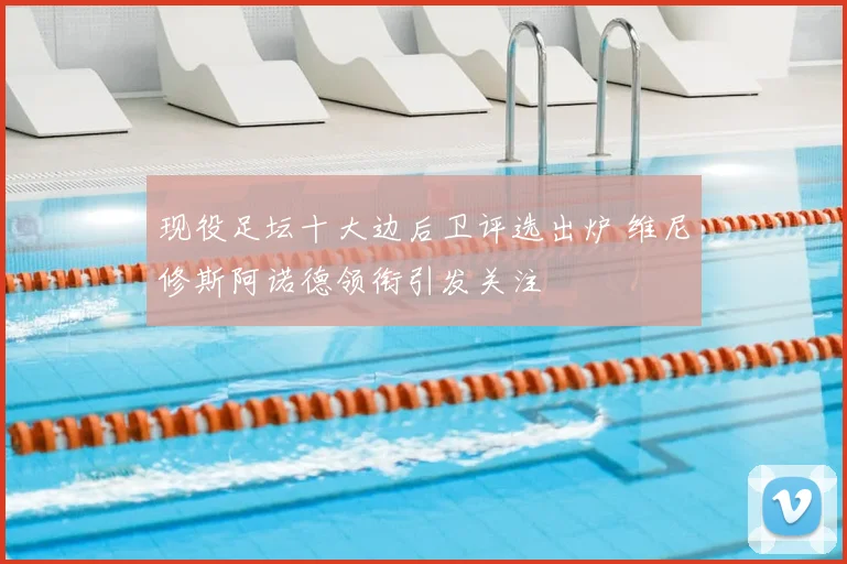 现役足坛十大边后卫评选出炉 维尼修斯阿诺德领衔引发关注