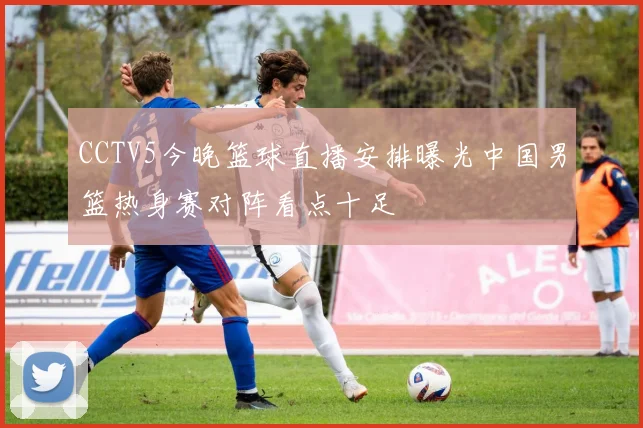 CCTV5今晚篮球直播安排曝光中国男篮热身赛对阵看点十足