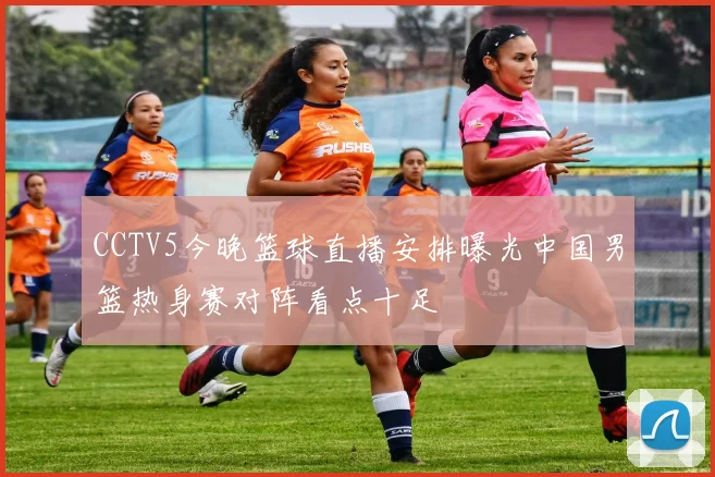 CCTV5今晚篮球直播安排曝光中国男篮热身赛对阵看点十足