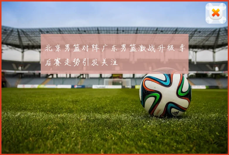 北京男篮对阵广东男篮激战升级 季后赛走势引发关注