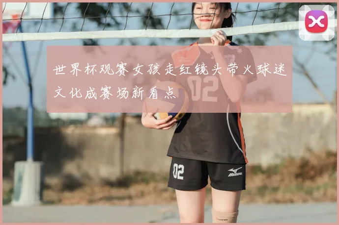 世界杯观赛女孩走红镜头带火球迷文化成赛场新看点