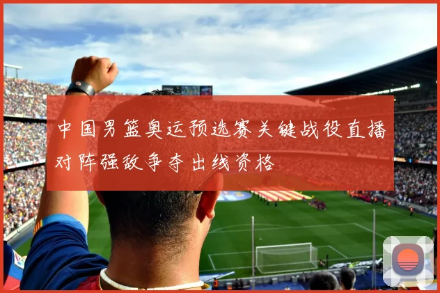 中国男篮奥运预选赛关键战役直播对阵强敌争夺出线资格