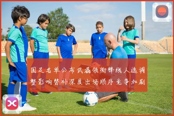 国足名单公布武磊领衔锋线人选调整影响替补深度出场顺序竞争加剧