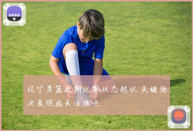 辽宁男篮近期比赛状态起伏 关键场次表现成关注焦点