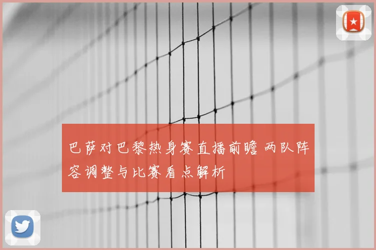 巴萨对巴黎热身赛直播前瞻 两队阵容调整与比赛看点解析