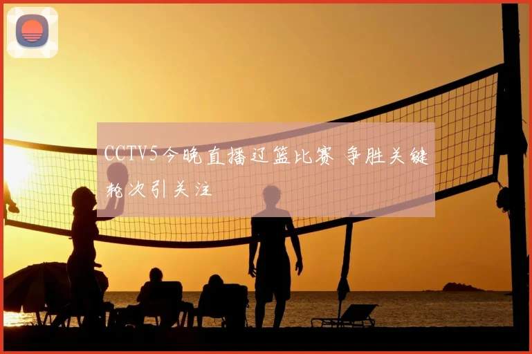 CCTV5今晚直播辽篮比赛 争胜关键轮次引关注