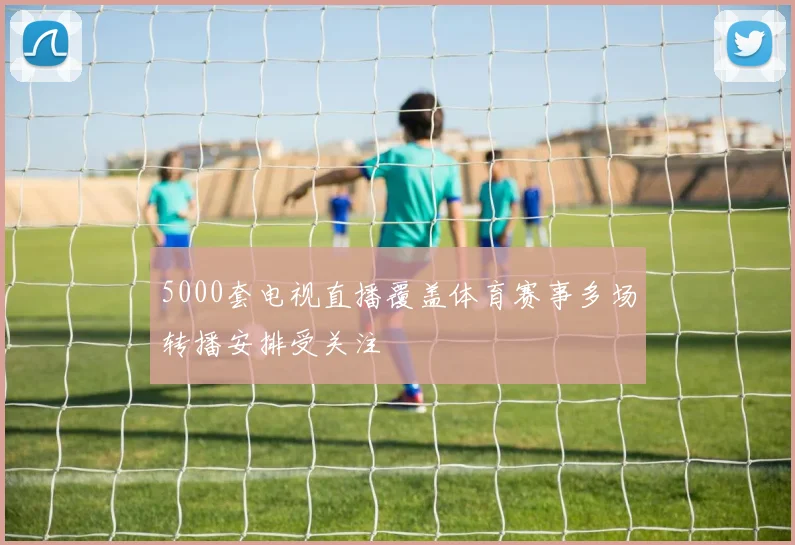 5000套电视直播覆盖体育赛事多场转播安排受关注