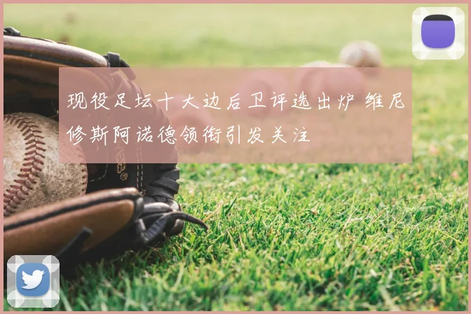 现役足坛十大边后卫评选出炉 维尼修斯阿诺德领衔引发关注