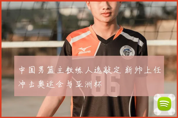 中国男篮主教练人选敲定 新帅上任冲击奥运会与亚洲杯