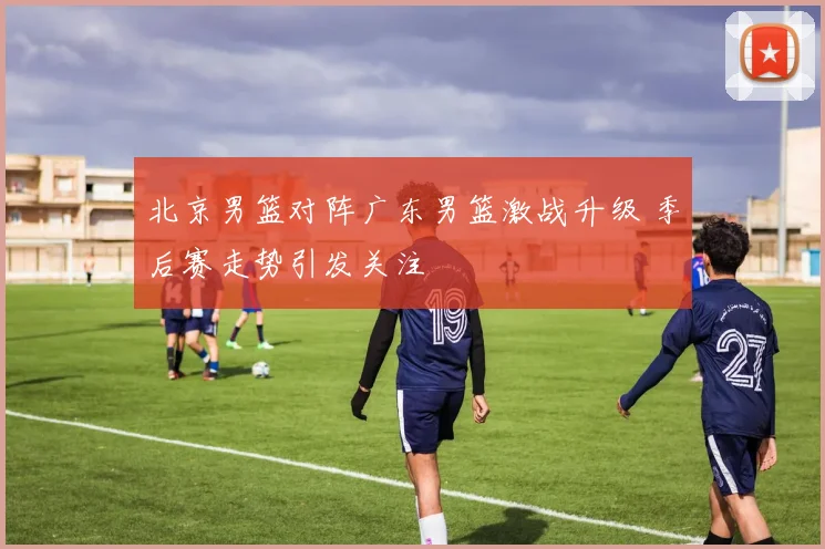 北京男篮对阵广东男篮激战升级 季后赛走势引发关注