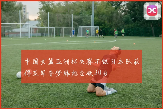 中国女篮亚洲杯决赛不敌日本队获得亚军李梦韩旭合砍30分