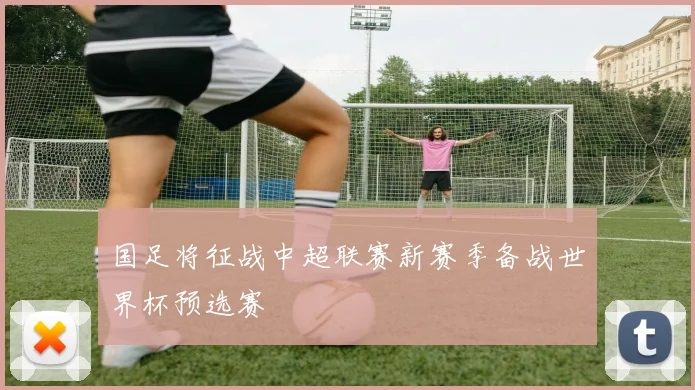 国足将征战中超联赛新赛季备战世界杯预选赛