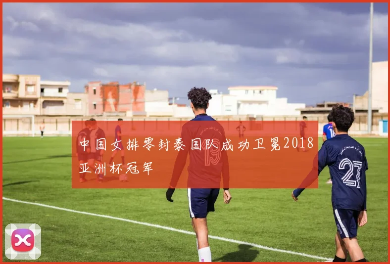 中国女排零封泰国队成功卫冕2018亚洲杯冠军