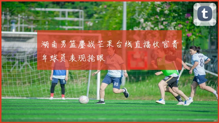 湖南男篮鏖战芒果台线直播收官青年球员表现抢眼