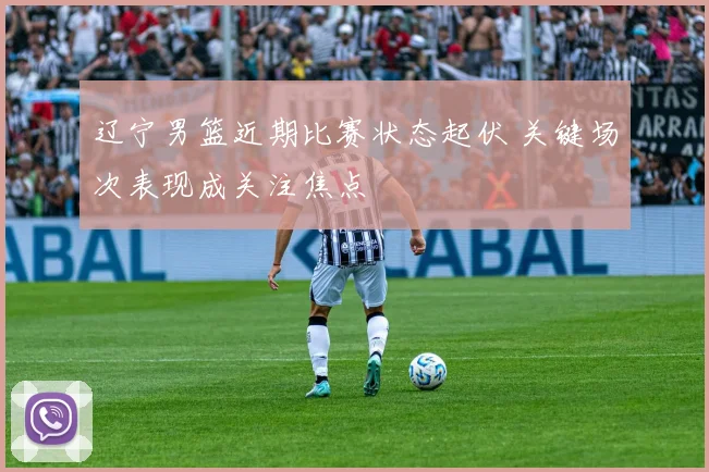 辽宁男篮近期比赛状态起伏 关键场次表现成关注焦点