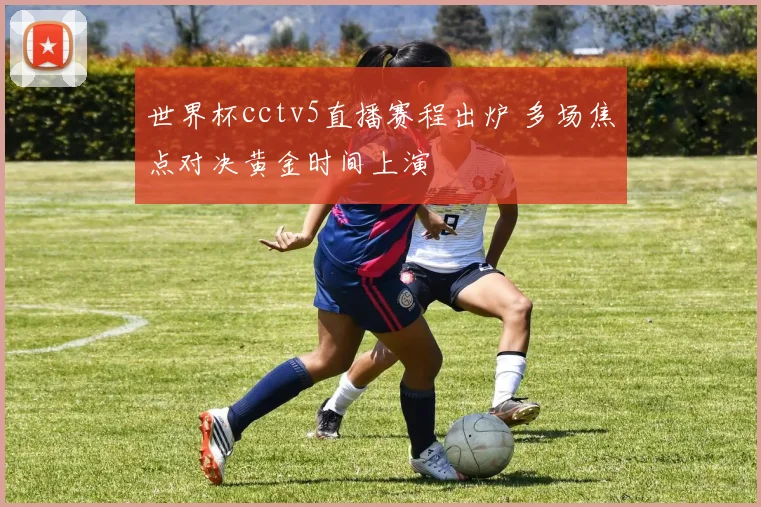 世界杯cctv5直播赛程出炉 多场焦点对决黄金时间上演