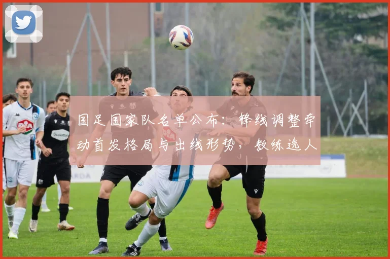 国足国家队名单公布：锋线调整牵动首发格局与出线形势，教练选人看点