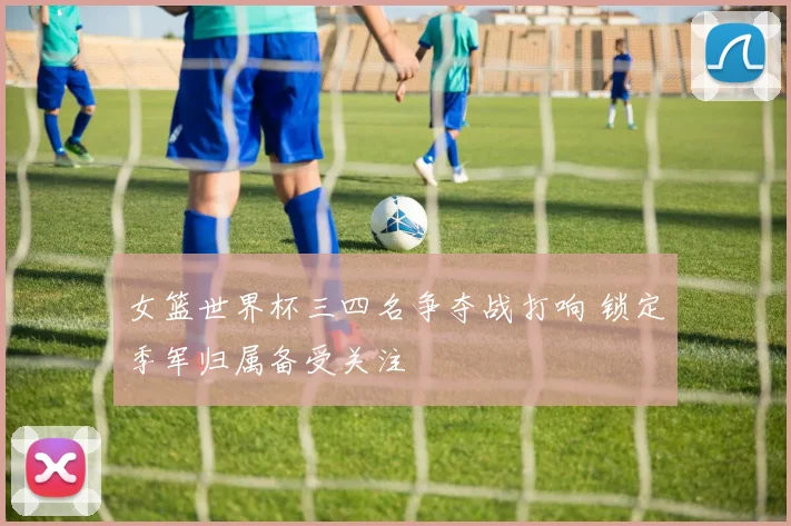 女篮世界杯三四名争夺战打响 锁定季军归属备受关注