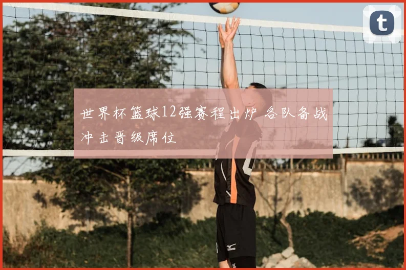 世界杯篮球12强赛程出炉 各队备战冲击晋级席位