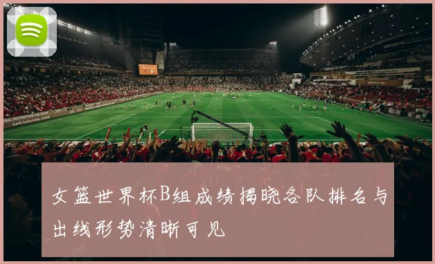 女篮世界杯B组成绩揭晓各队排名与出线形势清晰可见